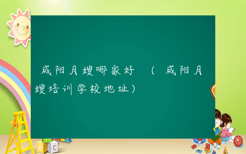 咸阳月嫂哪家好 (咸阳月嫂培训学校地址)